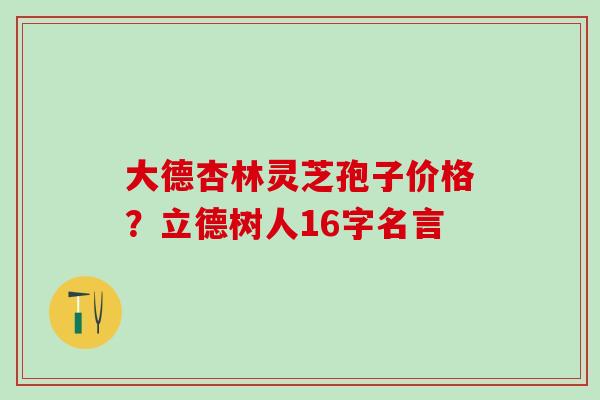 大德杏林灵芝孢子价格？立德树人16字名言
