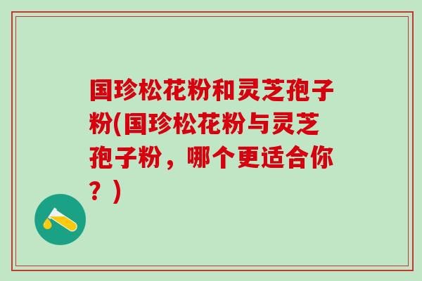 国珍松花粉和灵芝孢子粉(国珍松花粉与灵芝孢子粉，哪个更适合你？)