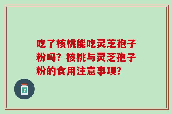 吃了核桃能吃灵芝孢子粉吗?核桃与灵芝孢子粉的食用注意事项? 吃了核桃能吃灵芝孢子粉吗?核桃与灵芝孢子粉的食用注意事项?