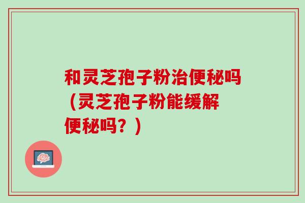 和灵芝孢子粉治便秘吗 (灵芝孢子粉能缓解便秘吗？)