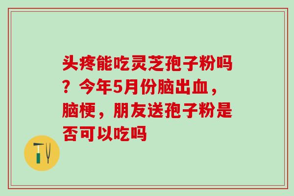 头疼能吃灵芝孢子粉吗?今年5月份脑出,脑梗,朋友送孢子粉是否可以吃吗 头疼能吃灵芝孢子粉吗?今年5月份脑出,脑梗,朋友送孢子粉是否可以吃吗