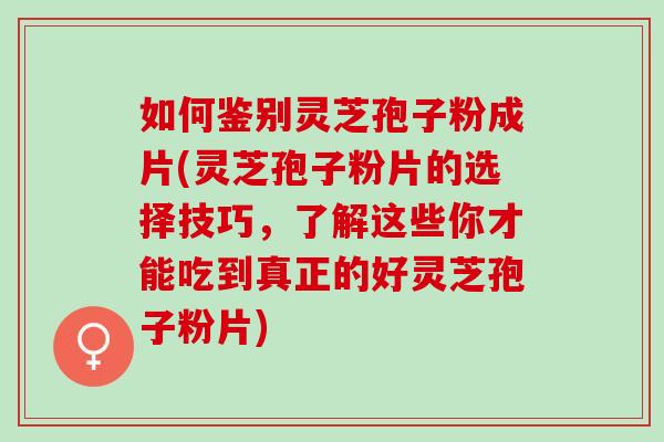 如何鉴别灵芝孢子粉成片(灵芝孢子粉片的选择技巧，了解这些你才能吃到真正的好灵芝孢子粉片)