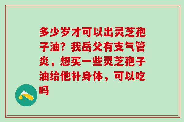 多少岁才可以出灵芝孢子油？我岳父有支气管炎，想买一些灵芝孢子油给他补身体，可以吃吗