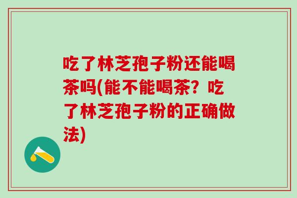 吃了林芝孢子粉还能喝茶吗(能不能喝茶？吃了林芝孢子粉的正确做法)