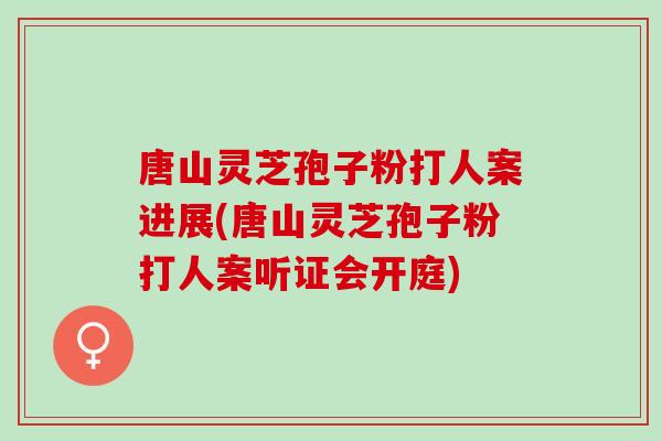 唐山灵芝孢子粉打人案进展(唐山灵芝孢子粉打人案听证会开庭) 唐山灵芝孢子粉打人案进展(唐山灵芝孢子粉打人案听证会开庭)