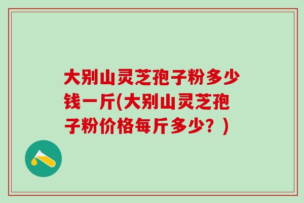 大别山灵芝孢子粉多少钱一斤(大别山灵芝孢子粉价格每斤多少？)