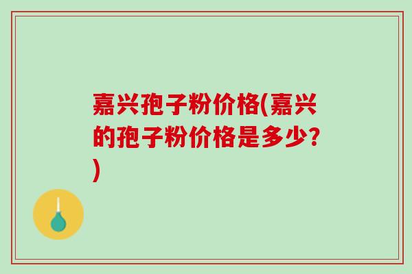 嘉兴孢子粉价格(嘉兴的孢子粉价格是多少？)