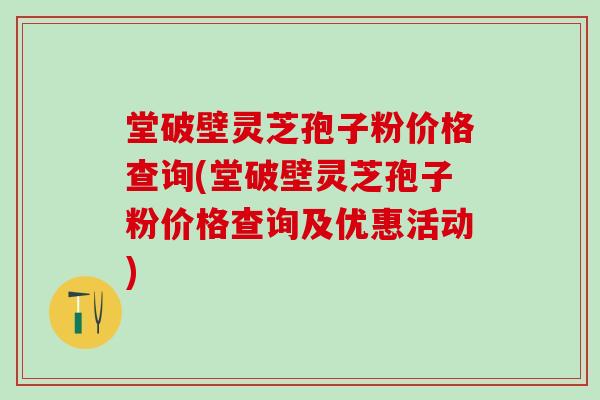 堂破壁灵芝孢子粉价格查询(堂破壁灵芝孢子粉价格查询及优惠活动)