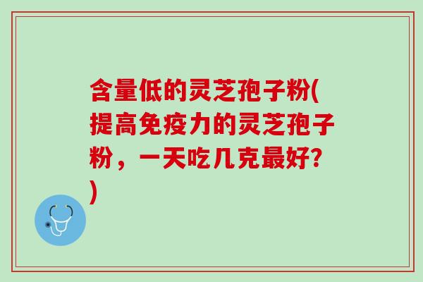 含量低的灵芝孢子粉(提高免疫力的灵芝孢子粉，一天吃几克最好？)