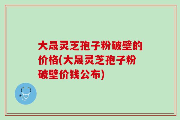 大晟灵芝孢子粉破壁的价格(大晟灵芝孢子粉破壁价钱公布)