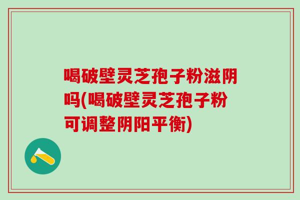 喝破壁灵芝孢子粉滋阴吗(喝破壁灵芝孢子粉可调整阴阳平衡)