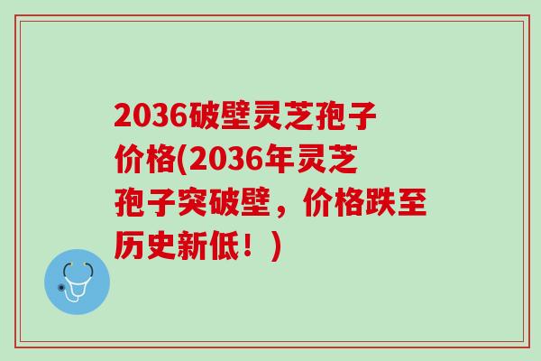 2036破壁灵芝孢子价格(2036年灵芝孢子突破壁,价格跌至历史新低!) 2036破壁灵芝孢子价格(2036年灵芝孢子突破壁,价格跌至历史新低!)
