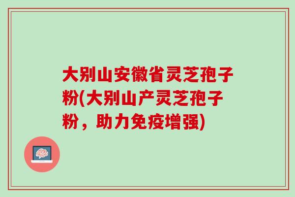 大别山安徽省灵芝孢子粉(大别山产灵芝孢子粉，助力免疫增强)