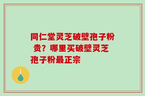 同仁堂灵芝破壁孢子粉 贵？哪里买破壁灵芝孢子粉最正宗