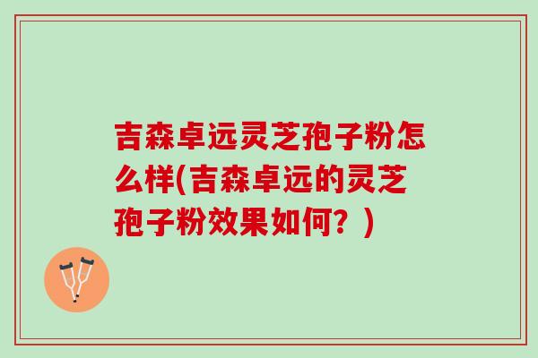 吉森卓远灵芝孢子粉怎么样(吉森卓远的灵芝孢子粉效果如何？)