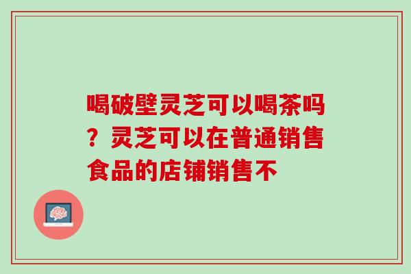 喝破壁灵芝可以喝茶吗？灵芝可以在普通销售食品的店铺销售不