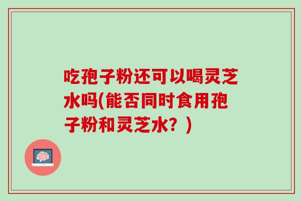 吃孢子粉还可以喝灵芝水吗(能否同时食用孢子粉和灵芝水？)