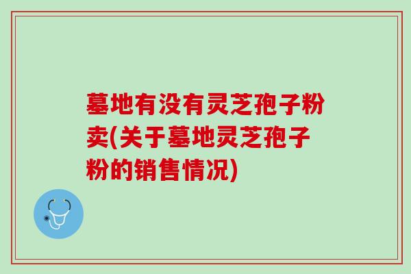 墓地有没有灵芝孢子粉卖(关于墓地灵芝孢子粉的销售情况) 墓地有没有灵芝孢子粉卖(关于墓地灵芝孢子粉的销售情况)