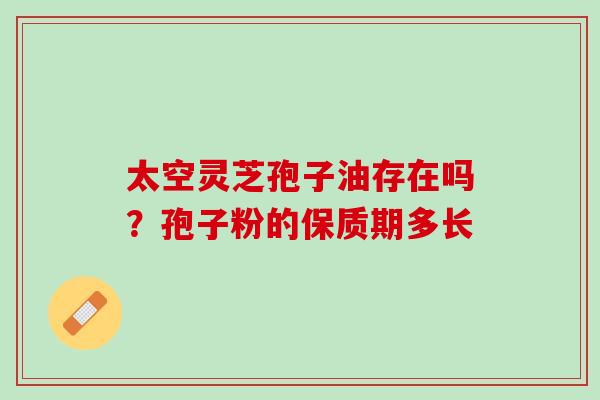 太空灵芝孢子油存在吗?孢子粉的保质期多长 太空灵芝孢子油存在吗?孢子粉的保质期多长