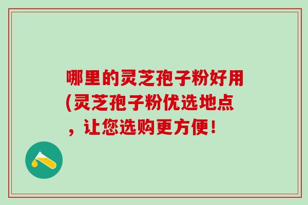 哪里的灵芝孢子粉好用(灵芝孢子粉优选地点,让您选购更方便! 哪里的灵芝孢子粉好用(灵芝孢子粉优选地点,让您选购更方便!