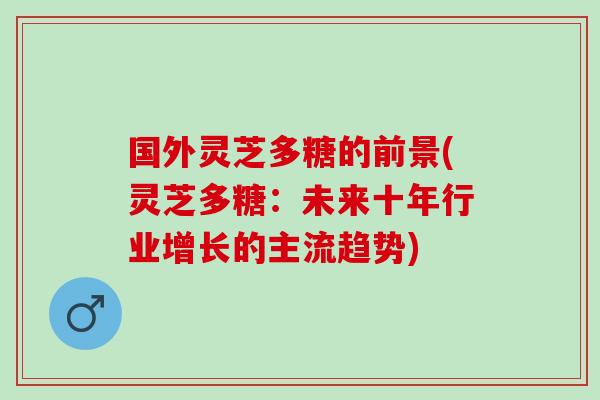 国外灵芝多糖的前景(灵芝多糖：未来十年行业增长的主流趋势)