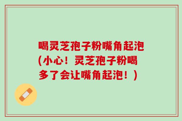 喝灵芝孢子粉嘴角起泡(小心！灵芝孢子粉喝多了会让嘴角起泡！)
