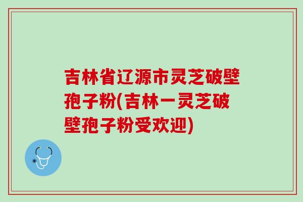 吉林省辽源市灵芝破壁孢子粉(吉林一灵芝破壁孢子粉受欢迎)