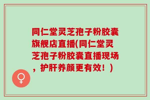 同仁堂灵芝孢子粉胶囊旗舰店直播(同仁堂灵芝孢子粉胶囊直播现场,养颜更有效!) 同仁堂灵芝孢子粉胶囊旗舰店直播(同仁堂灵芝孢子粉胶囊直播现场,养颜更有效!)