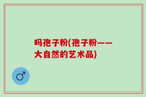 吗孢子粉(孢子粉——大自然的艺术品) 吗孢子粉(孢子粉——大自然的艺术品)