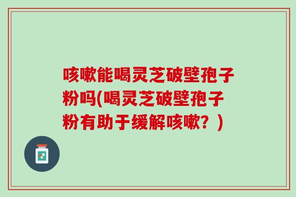 咳嗽能喝灵芝破壁孢子粉吗(喝灵芝破壁孢子粉有助于缓解咳嗽？)