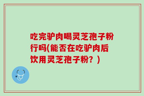 吃完驴肉喝灵芝孢子粉行吗(能否在吃驴肉后饮用灵芝孢子粉？)