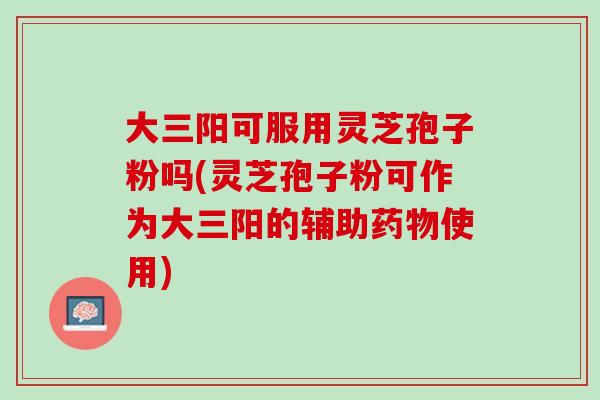 大三阳可服用灵芝孢子粉吗(灵芝孢子粉可作为大三阳的辅助药物使用)
