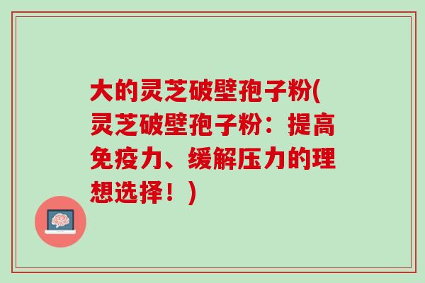 大的灵芝破壁孢子粉(灵芝破壁孢子粉：提高免疫力、缓解压力的理想选择！)