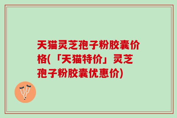 天猫灵芝孢子粉胶囊价格(「天猫特价」灵芝孢子粉胶囊优惠价)