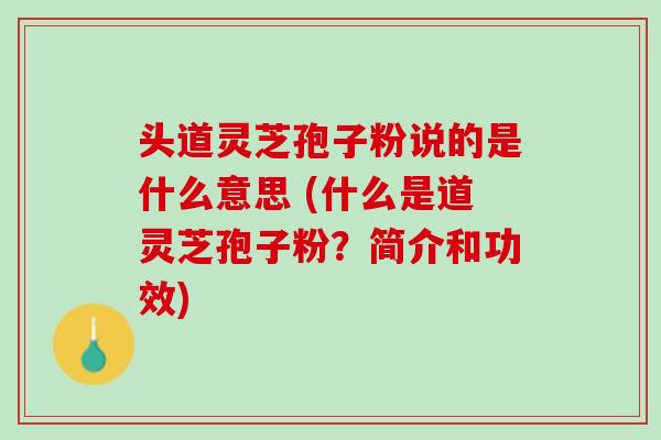 头道灵芝孢子粉说的是什么意思 (什么是道灵芝孢子粉？简介和功效)