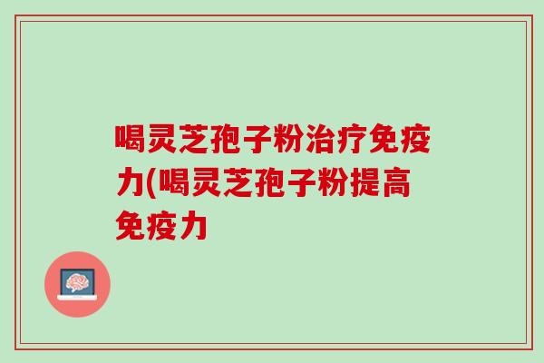喝灵芝孢子粉治疗免疫力(喝灵芝孢子粉提高免疫力
