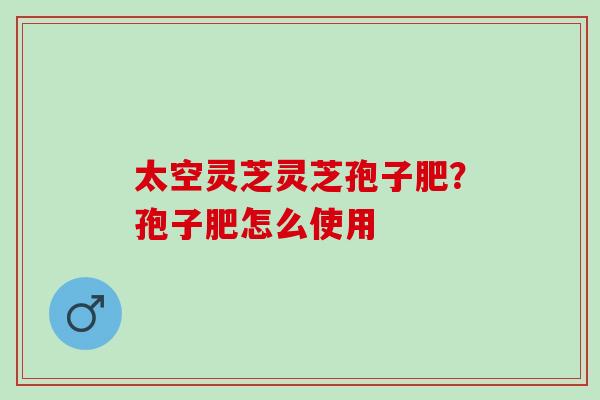 太空灵芝灵芝孢子肥？孢子肥怎么使用