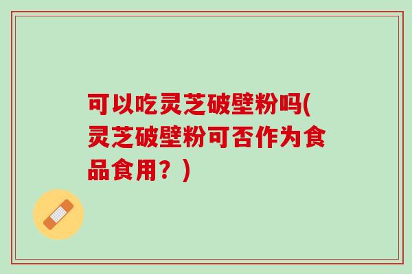 可以吃灵芝破壁粉吗(灵芝破壁粉可否作为食品食用？)