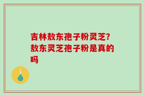 吉林敖东孢子粉灵芝？敖东灵芝孢子粉是真的吗