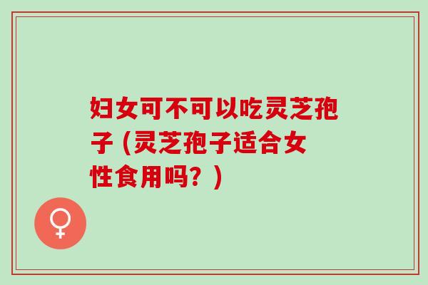 妇女可不可以吃灵芝孢子 (灵芝孢子适合女性食用吗?) 妇女可不可以吃灵芝孢子 (灵芝孢子适合女性食用吗?)