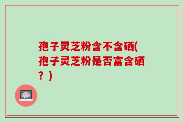 孢子灵芝粉含不含硒(孢子灵芝粉是否富含硒？)