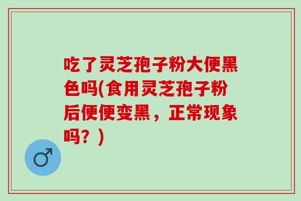 吃了灵芝孢子粉大便黑色吗(食用灵芝孢子粉后便便变黑，正常现象吗？)