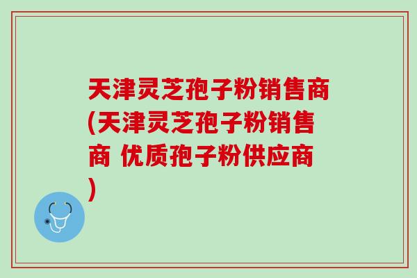 天津灵芝孢子粉销售商(天津灵芝孢子粉销售商 优质孢子粉供应商) 天津灵芝孢子粉销售商(天津灵芝孢子粉销售商 优质孢子粉供应商)