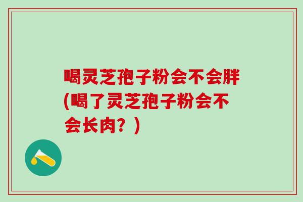 喝灵芝孢子粉会不会胖(喝了灵芝孢子粉会不会长肉？)