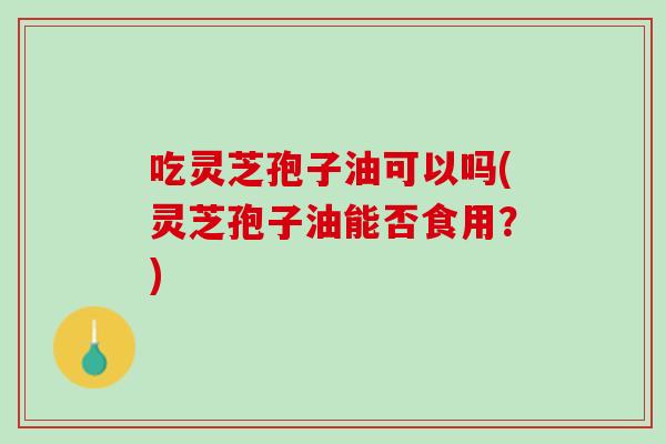 吃灵芝孢子油可以吗(灵芝孢子油能否食用？)