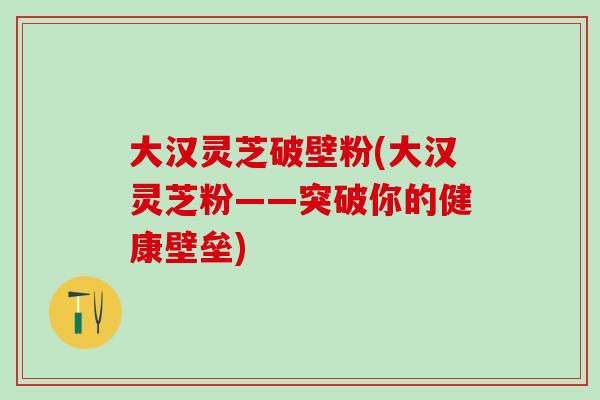 大汉灵芝破壁粉(大汉灵芝粉——突破你的健康壁垒) 大汉灵芝破壁粉(大汉灵芝粉——突破你的健康壁垒)