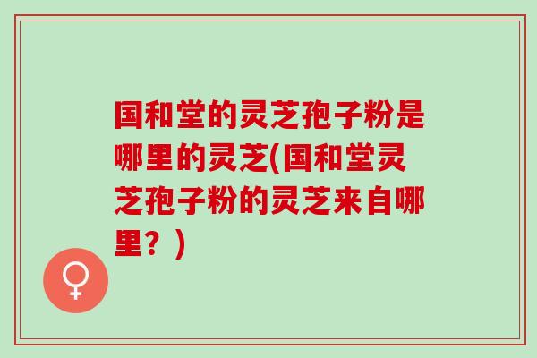 国和堂的灵芝孢子粉是哪里的灵芝(国和堂灵芝孢子粉的灵芝来自哪里？)