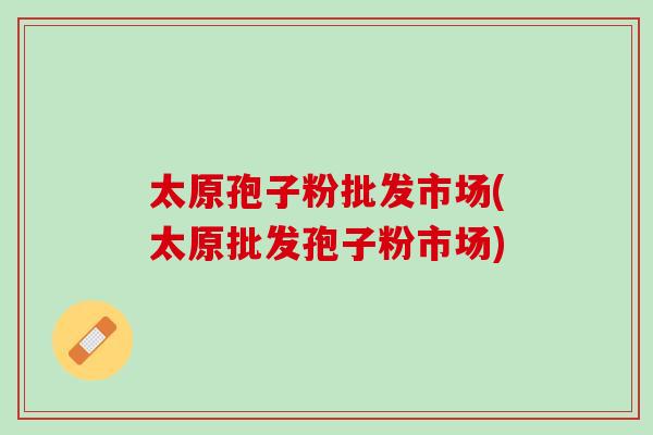 太原孢子粉批发市场(太原批发孢子粉市场)