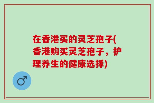 在香港买的灵芝孢子(香港购买灵芝孢子，护理养生的健康选择)