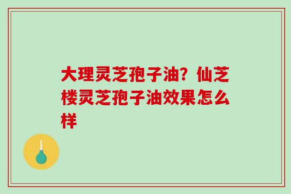 大理灵芝孢子油？仙芝楼灵芝孢子油效果怎么样